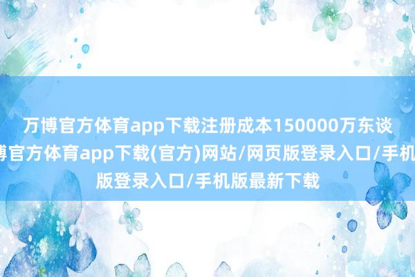 万博官方体育app下载注册成本150000万东谈主民币-万博官方体育app下载(官方)网站/网页版登录入口/手机版最新下载