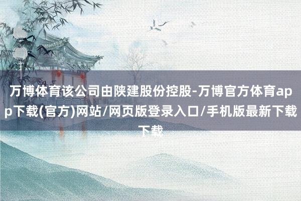 万博体育该公司由陕建股份控股-万博官方体育app下载(官方)网站/网页版登录入口/手机版最新下载