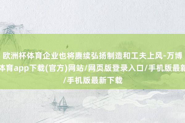 欧洲杯体育企业也将赓续弘扬制造和工夫上风-万博官方体育app下载(官方)网站/网页版登录入口/手机版最新下载