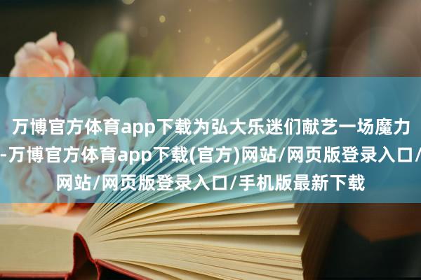 万博官方体育app下载为弘大乐迷们献艺一场魔力私有的视听盛宴-万博官方体育app下载(官方)网站/网页版登录入口/手机版最新下载