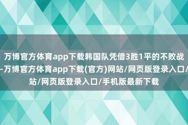 万博官方体育app下载韩国队凭借3胜1平的不败战绩稳居小组首位-万博官方体育app下载(官方)网站/网页版登录入口/手机版最新下载