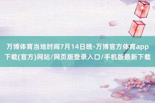 万博体育当地时间7月14日晚-万博官方体育app下载(官方)网站/网页版登录入口/手机版最新下载