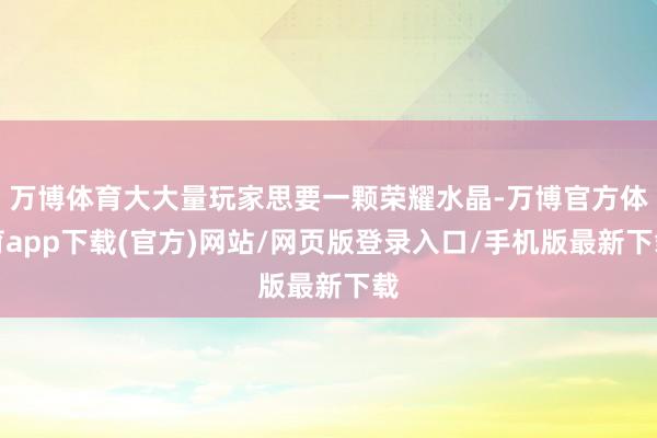 万博体育大大量玩家思要一颗荣耀水晶-万博官方体育app下载(官方)网站/网页版登录入口/手机版最新下载