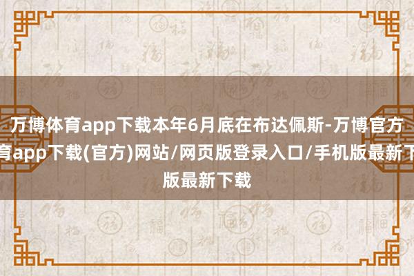 万博体育app下载本年6月底在布达佩斯-万博官方体育app下载(官方)网站/网页版登录入口/手机版最新下载