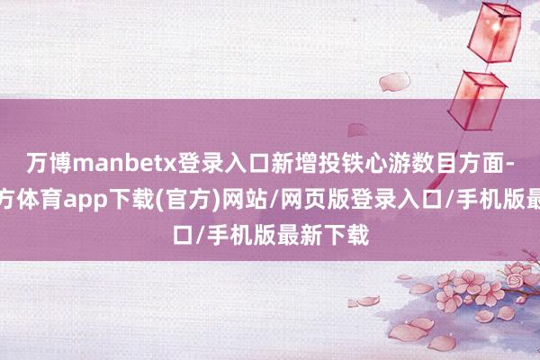 万博manbetx登录入口新增投铁心游数目方面-万博官方体育app下载(官方)网站/网页版登录入口/手机版最新下载