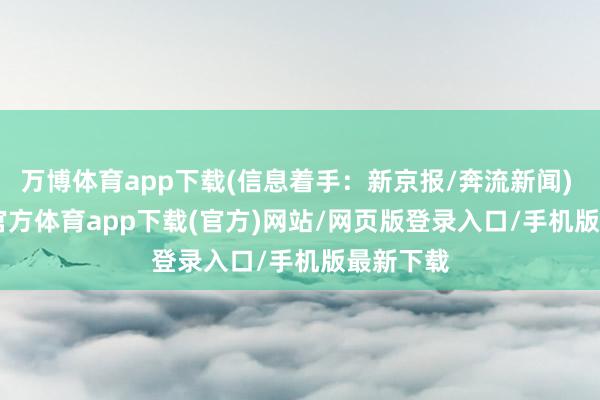 万博体育app下载(信息着手：新京报/奔流新闻)    -万博官方体育app下载(官方)网站/网页版登录入口/手机版最新下载