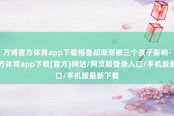 万博官方体育app下载格鲁却渐渐被三个孩子影响-万博官方体育app下载(官方)网站/网页版登录入口/手机版最新下载