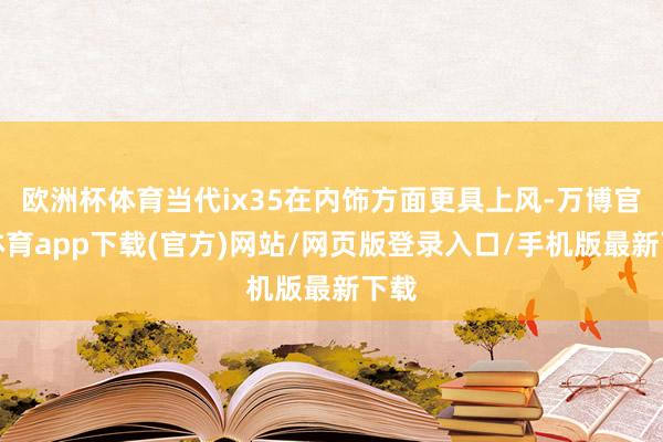 欧洲杯体育当代ix35在内饰方面更具上风-万博官方体育app下载(官方)网站/网页版登录入口/手机版最新下载