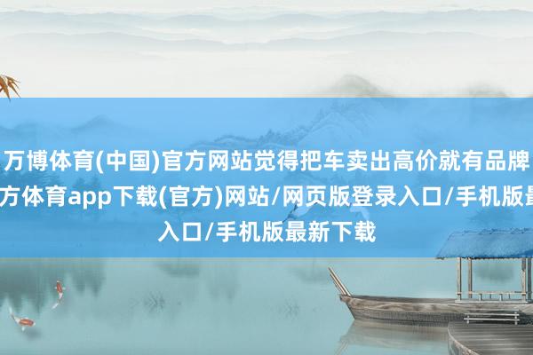 万博体育(中国)官方网站觉得把车卖出高价就有品牌-万博官方体育app下载(官方)网站/网页版登录入口/手机版最新下载