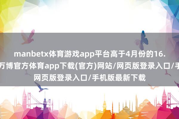 manbetx体育游戏app平台高于4月份的16.5万东说念主-万博官方体育app下载(官方)网站/网页版登录入口/手机版最新下载