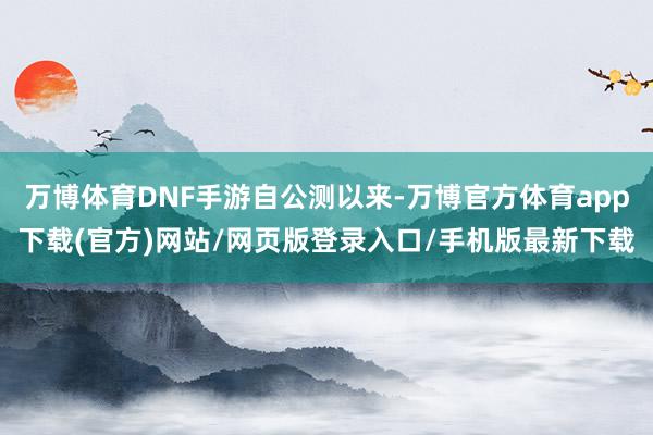 万博体育DNF手游自公测以来-万博官方体育app下载(官方)网站/网页版登录入口/手机版最新下载