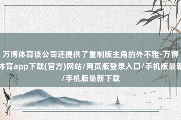 万博体育该公司还提供了重制版主角的外不雅-万博官方体育app下载(官方)网站/网页版登录入口/手机版最新下载