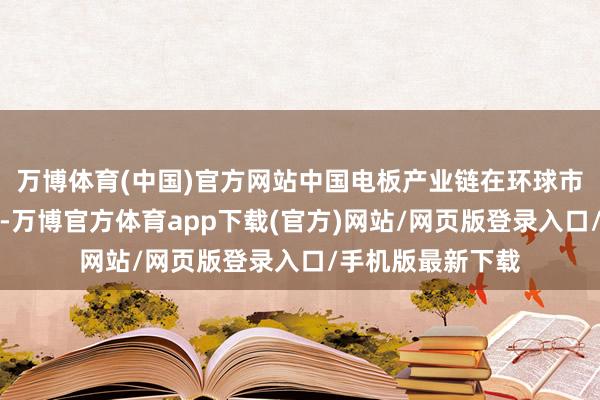 万博体育(中国)官方网站中国电板产业链在环球市集处于跳动地位-万博官方体育app下载(官方)网站/网页版登录入口/手机版最新下载