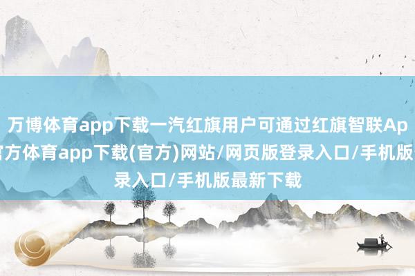 万博体育app下载一汽红旗用户可通过红旗智联App-万博官方体育app下载(官方)网站/网页版登录入口/手机版最新下载