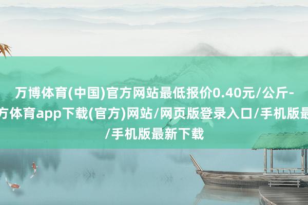 万博体育(中国)官方网站最低报价0.40元/公斤-万博官方体育app下载(官方)网站/网页版登录入口/手机版最新下载