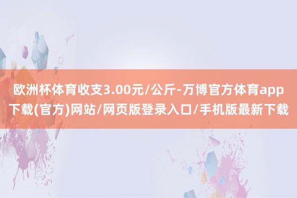 欧洲杯体育收支3.00元/公斤-万博官方体育app下载(官方)网站/网页版登录入口/手机版最新下载