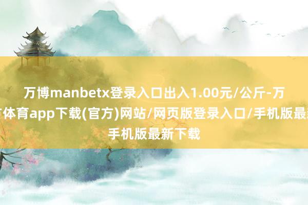 万博manbetx登录入口出入1.00元/公斤-万博官方体育app下载(官方)网站/网页版登录入口/手机版最新下载