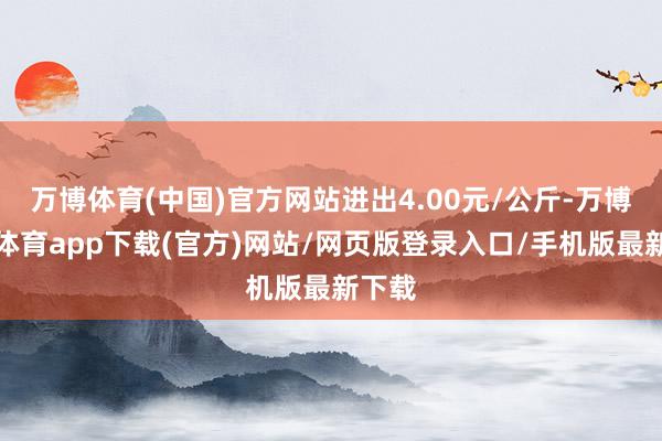 万博体育(中国)官方网站进出4.00元/公斤-万博官方体育app下载(官方)网站/网页版登录入口/手机版最新下载