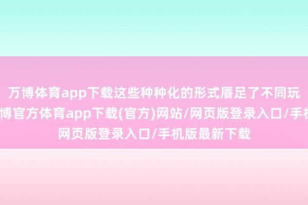 万博体育app下载这些种种化的形式餍足了不同玩家的需求-万博官方体育app下载(官方)网站/网页版登录入口/手机版最新下载