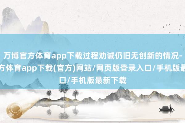 万博官方体育app下载过程劝诫仍旧无创新的情况-万博官方体育app下载(官方)网站/网页版登录入口/手机版最新下载