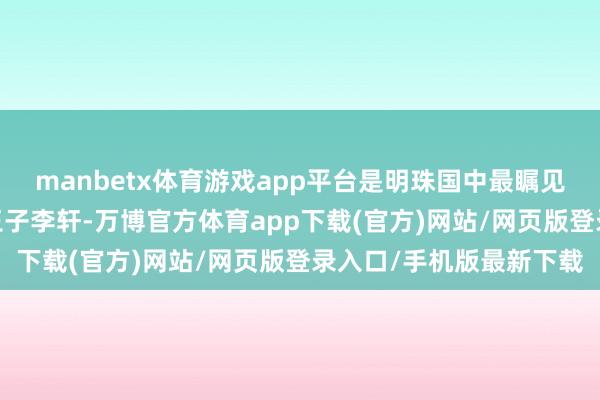 manbetx体育游戏app平台是明珠国中最瞩见解一颗明珠——年青的王子李轩-万博官方体育app下载(官方)网站/网页版登录入口/手机版最新下载