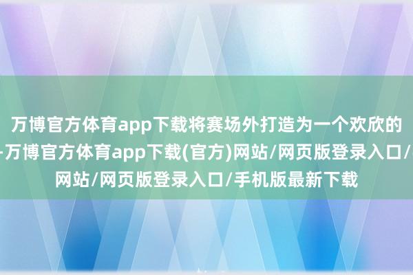 万博官方体育app下载将赛场外打造为一个欢欣的“游戏嘉年华”-万博官方体育app下载(官方)网站/网页版登录入口/手机版最新下载