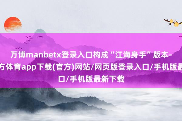 万博manbetx登录入口构成“江海身手”版本-万博官方体育app下载(官方)网站/网页版登录入口/手机版最新下载