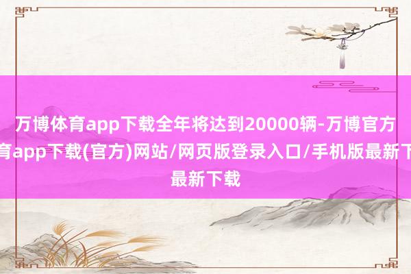 万博体育app下载全年将达到20000辆-万博官方体育app下载(官方)网站/网页版登录入口/手机版最新下载