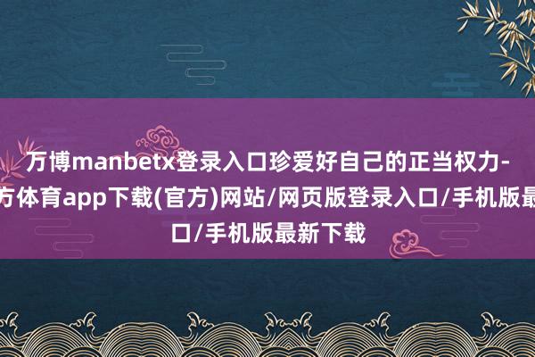 万博manbetx登录入口珍爱好自己的正当权力-万博官方体育app下载(官方)网站/网页版登录入口/手机版最新下载