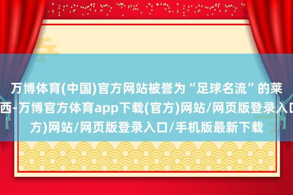 万博体育(中国)官方网站被誉为“足球名流”的莱因克尔发文嘉赞梅西-万博官方体育app下载(官方)网站/网页版登录入口/手机版最新下载