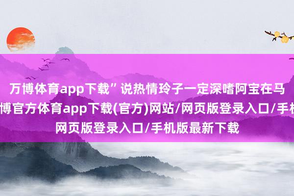 万博体育app下载”说热情玲子一定深嗜阿宝在马伊琍心中-万博官方体育app下载(官方)网站/网页版登录入口/手机版最新下载