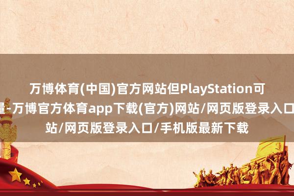 万博体育(中国)官方网站但PlayStation可能并不认可这少量-万博官方体育app下载(官方)网站/网页版登录入口/手机版最新下载