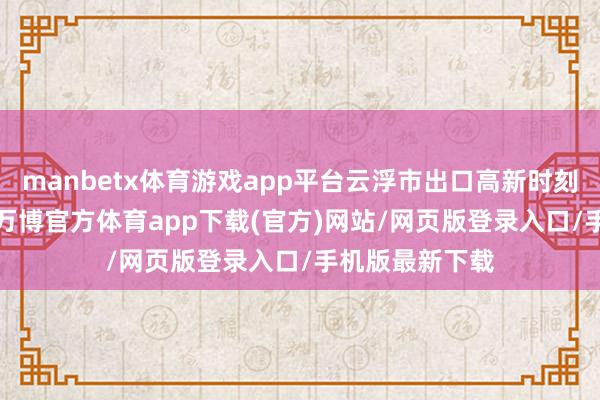 manbetx体育游戏app平台云浮市出口高新时刻产物8.2亿元-万博官方体育app下载(官方)网站/网页版登录入口/手机版最新下载