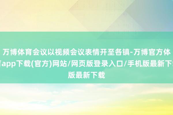 万博体育会议以视频会议表情开至各镇-万博官方体育app下载(官方)网站/网页版登录入口/手机版最新下载