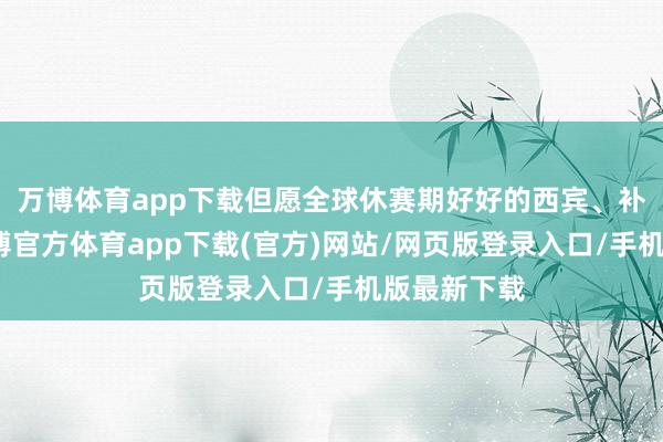 万博体育app下载但愿全球休赛期好好的西宾、补强我方-万博官方体育app下载(官方)网站/网页版登录入口/手机版最新下载