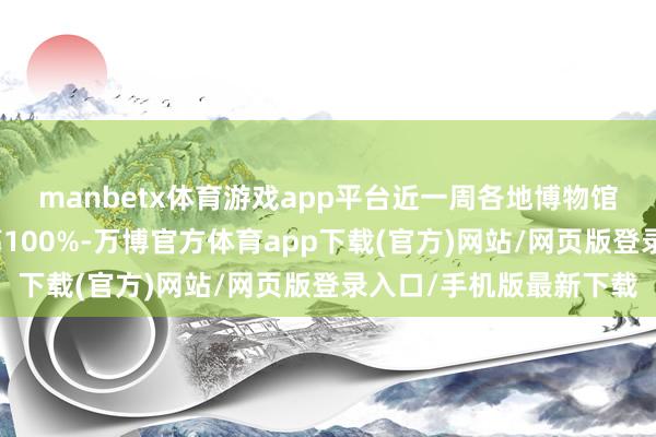 manbetx体育游戏app平台近一周各地博物馆平均热度环比涨幅提高100%-万博官方体育app下载(官方)网站/网页版登录入口/手机版最新下载