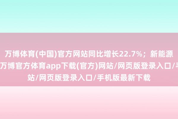 万博体育(中国)官方网站同比增长22.7%；新能源销量44851辆-万博官方体育app下载(官方)网站/网页版登录入口/手机版最新下载