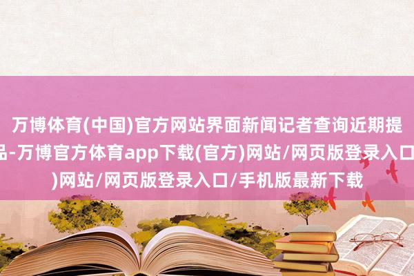 万博体育(中国)官方网站界面新闻记者查询近期提前阻隔的甘心居品-万博官方体育app下载(官方)网站/网页版登录入口/手机版最新下载