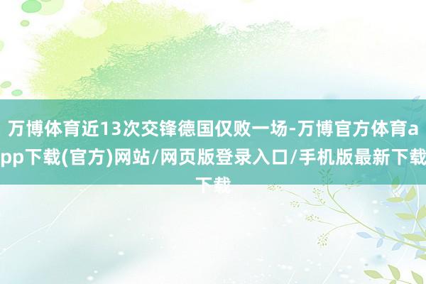 万博体育近13次交锋德国仅败一场-万博官方体育app下载(官方)网站/网页版登录入口/手机版最新下载