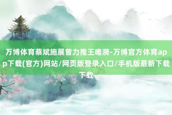 万博体育蔡斌施展曾力推王唯漪-万博官方体育app下载(官方)网站/网页版登录入口/手机版最新下载