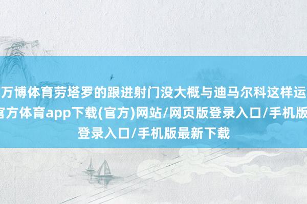 万博体育劳塔罗的跟进射门没大概与迪马尔科这样运道-万博官方体育app下载(官方)网站/网页版登录入口/手机版最新下载