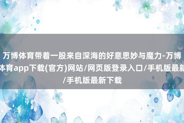 万博体育带着一股来自深海的好意思妙与魔力-万博官方体育app下载(官方)网站/网页版登录入口/手机版最新下载