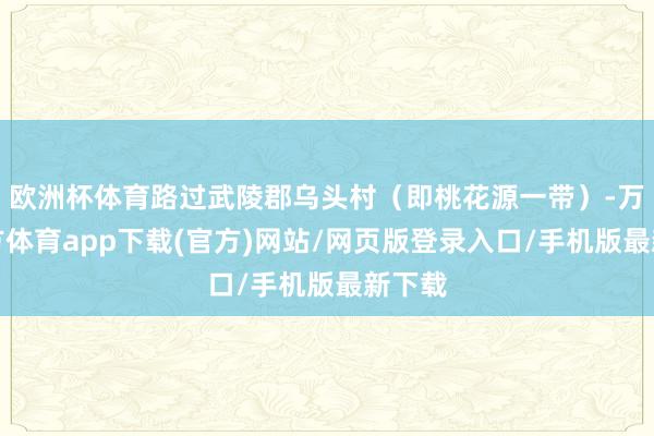 欧洲杯体育路过武陵郡乌头村（即桃花源一带）-万博官方体育app下载(官方)网站/网页版登录入口/手机版最新下载