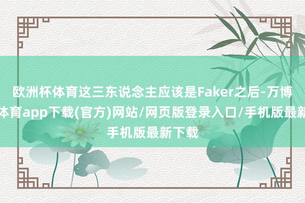 欧洲杯体育这三东说念主应该是Faker之后-万博官方体育app下载(官方)网站/网页版登录入口/手机版最新下载