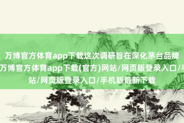 万博官方体育app下载这次调研旨在深化茅台品牌的海外化政策-万博官方体育app下载(官方)网站/网页版登录入口/手机版最新下载