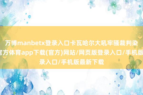 万博manbetx登录入口卡瓦哈尔大吼牢骚裁判染黄-万博官方体育app下载(官方)网站/网页版登录入口/手机版最新下载