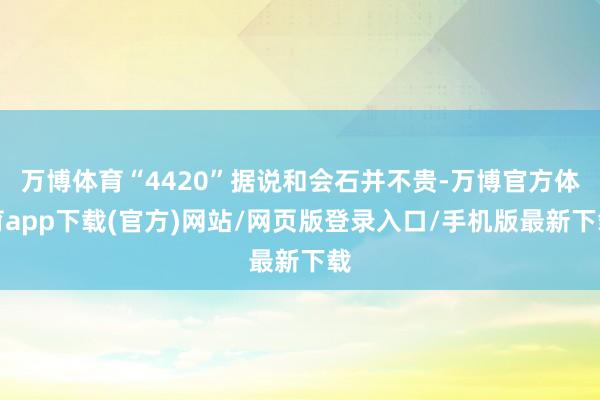 万博体育“4420”据说和会石并不贵-万博官方体育app下载(官方)网站/网页版登录入口/手机版最新下载