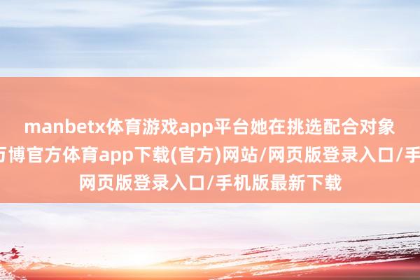 manbetx体育游戏app平台她在挑选配合对象时越过抉剔-万博官方体育app下载(官方)网站/网页版登录入口/手机版最新下载