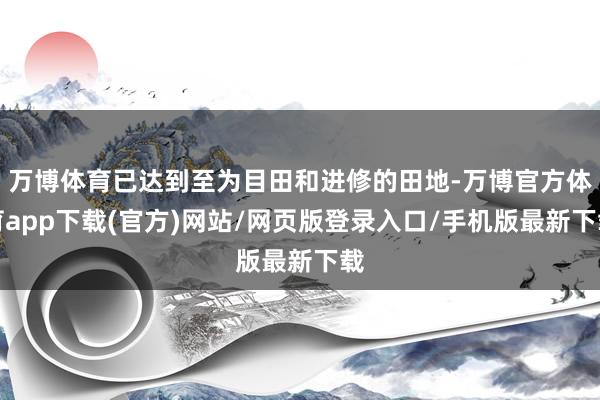 万博体育已达到至为目田和进修的田地-万博官方体育app下载(官方)网站/网页版登录入口/手机版最新下载