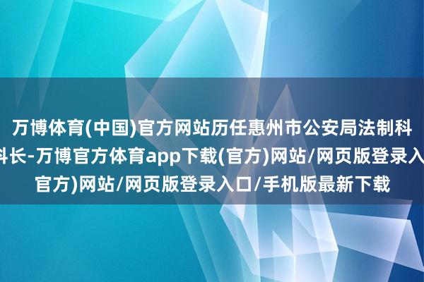 万博体育(中国)官方网站历任惠州市公安局法制科奇迹员、科员、副科长-万博官方体育app下载(官方)网站/网页版登录入口/手机版最新下载